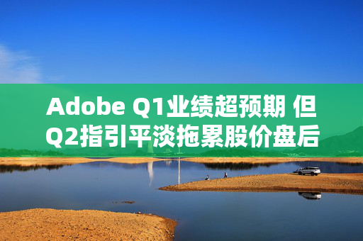 Adobe Q1业绩超预期 但Q2指引平淡拖累股价盘后走低