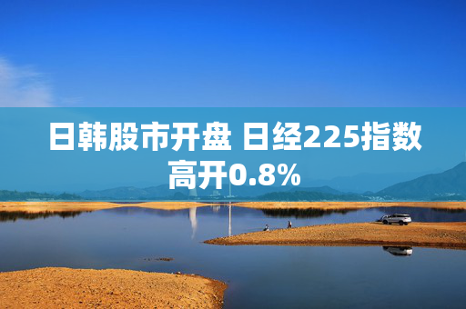 日韩股市开盘 日经225指数高开0.8%