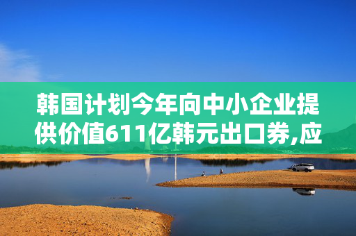 韩国计划今年向中小企业提供价值611亿韩元出口券,应对全球贸易不确定性