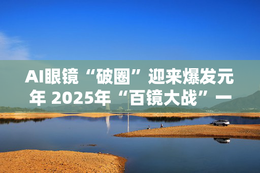 AI眼镜“破圈”迎来爆发元年 2025年“百镜大战”一触即发