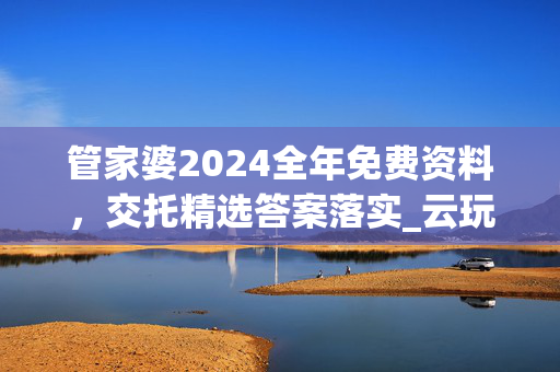 管家婆2024全年免费资料，交托精选答案落实_云玩版832.390