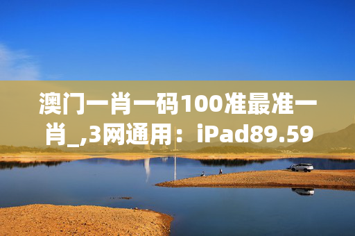 澳门一肖一码100准最准一肖_,3网通用：iPad89.59.64