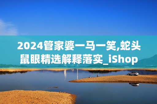 2024管家婆一马一笑,蛇头鼠眼精选解释落实_iShop70.70.30