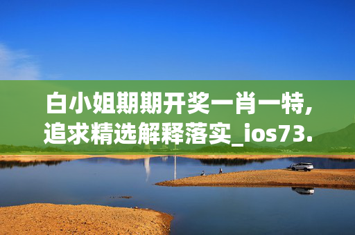 白小姐期期开奖一肖一特,追求精选解释落实_ios73.45.86