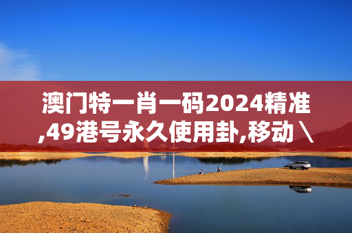 澳门特一肖一码2024精准,49港号永久使用卦,移动＼电信＼联通 通用版：V64.29.43