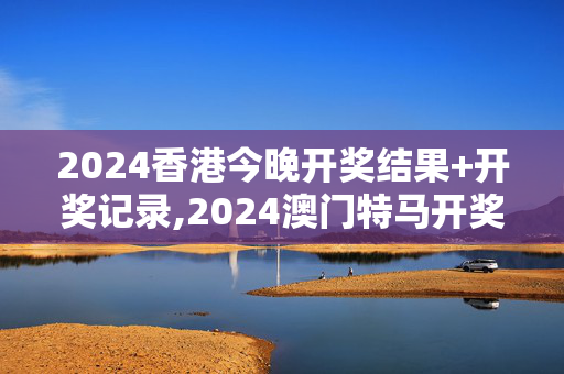 2024香港今晚开奖结果+开奖记录,2024澳门特马开奖号码,3网通用：V15.13.57