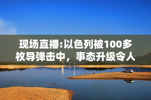 现场直播:以色列被100多枚导弹击中，事态升级令人担忧