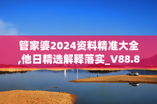 管家婆2024资料精准大全,他日精选解释落实_V88.88.89