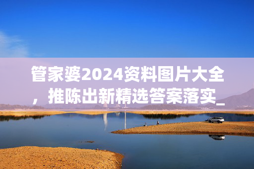 管家婆2024资料图片大全，推陈出新精选答案落实_高爆版970.50