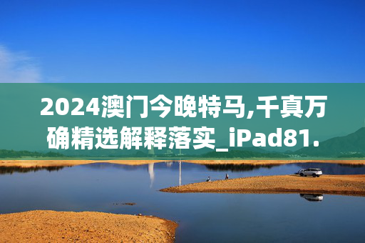 2024澳门今晚特马,千真万确精选解释落实_iPad81.8.32