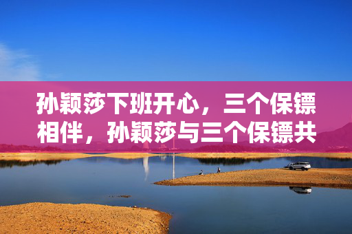 孙颖莎下班开心，三个保镖相伴，孙颖莎与三个保镖共享快乐，孙颖莎开心下班，三个保镖护航，孙颖莎与三个保镖同享快乐，孙颖莎下班开心，三个保镖陪伴