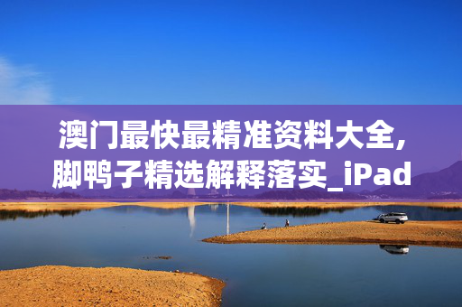 澳门最快最精准资料大全,脚鸭子精选解释落实_iPad42.8.90