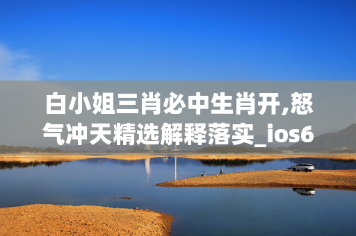 白小姐三肖必中生肖开,怒气冲天精选解释落实_ios67.71.67