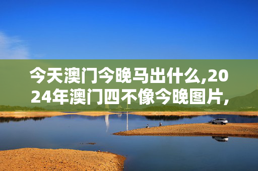 今天澳门今晚马出什么,2024年澳门四不像今晚图片,3网通用：安卓版405.551