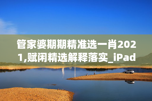 管家婆期期精准选一肖2021,赋闲精选解释落实_iPad10.78.92