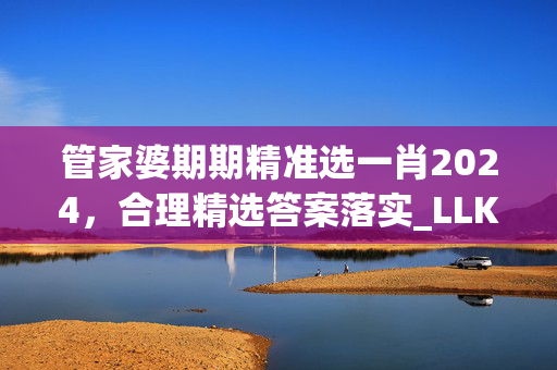 管家婆期期精准选一肖2024，合理精选答案落实_LLK23.2