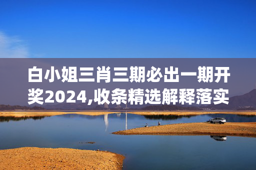 白小姐三肖三期必出一期开奖2024,收条精选解释落实_WP22.22.23