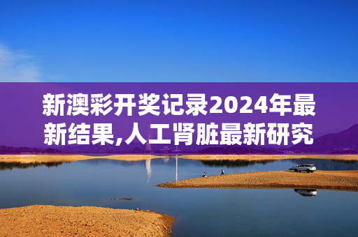 新澳彩开奖记录2024年最新结果,人工肾脏最新研究成果,移动＼电信＼联通 通用版：手机版644.156