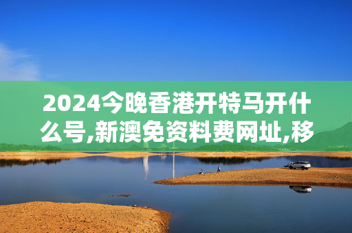 2024今晚香港开特马开什么号,新澳免资料费网址,移动＼电信＼联通 通用版：iOS安卓版467.102