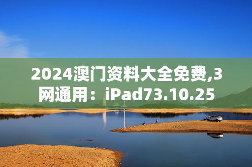 2024澳门资料大全免费,3网通用：iPad73.10.25