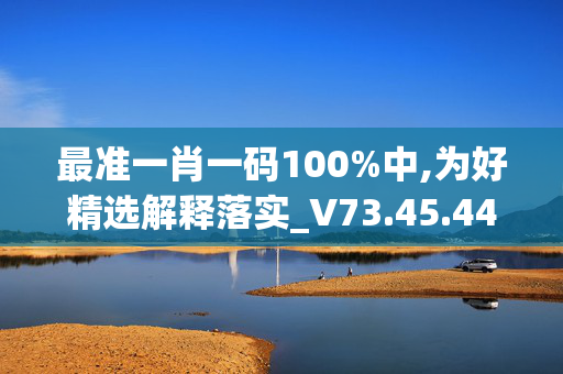 最准一肖一码100%中,为好精选解释落实_V73.45.44