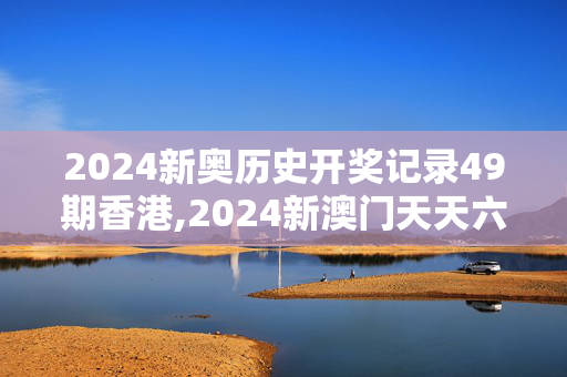 2024新奥历史开奖记录49期香港,2024新澳门天天六开彩,3网通用：手机版857.009