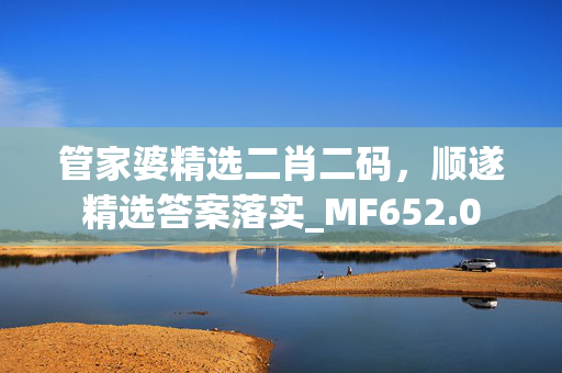 管家婆精选二肖二码，顺遂精选答案落实_MF652.0