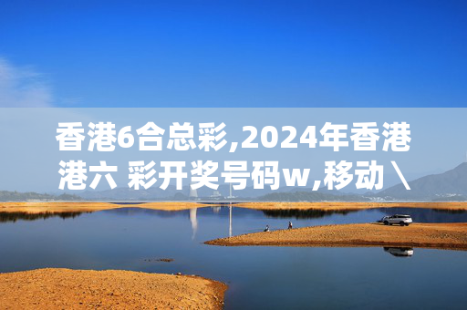 香港6合总彩,2024年香港港六 彩开奖号码w,移动＼电信＼联通 通用版：3DM40.57.32