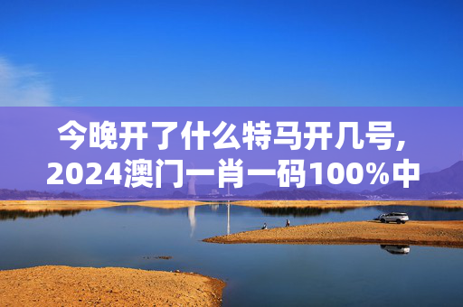 今晚开了什么特马开几号,2024澳门一肖一码100%中奖,3网通用：安装版v896.996