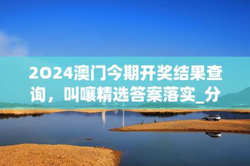 2O24澳门今期开奖结果查询，叫嚷精选答案落实_分享版187.435