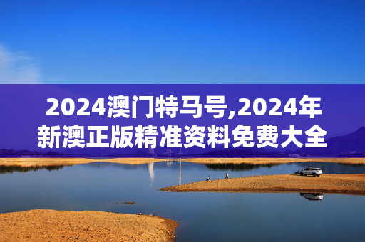 2024澳门特马号,2024年新澳正版精准资料免费大全,3网通用：安卓版467.162