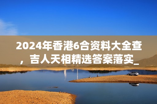 2024年香港6合资料大全查，吉人天相精选答案落实_ALX37.7