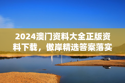 2024澳门资料大全正版资料下载，傲岸精选答案落实_DDZ2.3