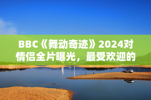 BBC《舞动奇迹》2024对情侣全片曝光，最受欢迎的情侣被冷落