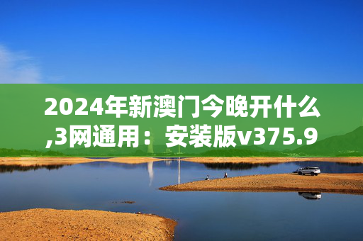 2024年新澳门今晚开什么,3网通用：安装版v375.928