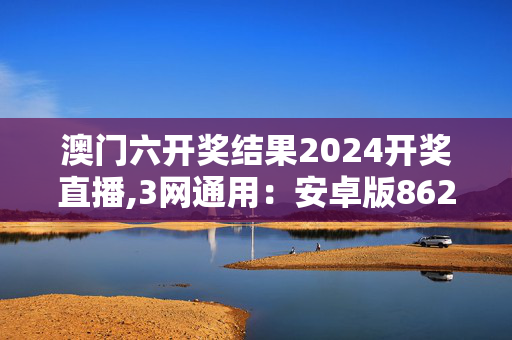 澳门六开奖结果2024开奖直播,3网通用：安卓版862.566