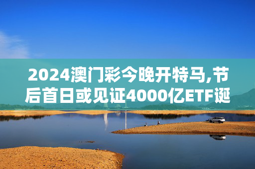 2024澳门彩今晚开特马,节后首日或见证4000亿ETF诞生,移动＼电信＼联通 通用版：iOS安卓版713.777