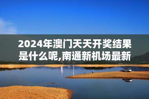 2024年澳门天天开奖结果是什么呢,南通新机场最新消息,3网通用：主页版v521.742