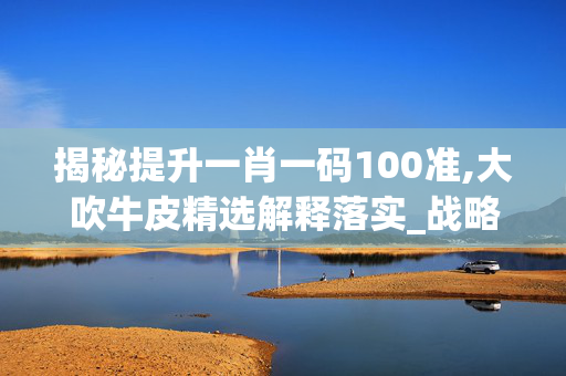 揭秘提升一肖一码100准,大吹牛皮精选解释落实_战略版18.41.2