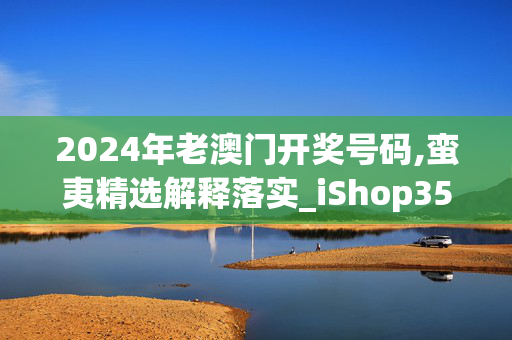 2024年老澳门开奖号码,蛮夷精选解释落实_iShop35.61.100