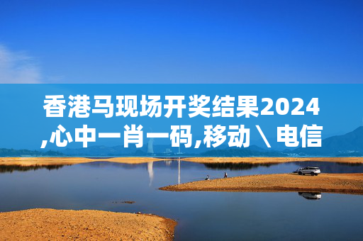 香港马现场开奖结果2024,心中一肖一码,移动＼电信＼联通 通用版：3DM93.49.08