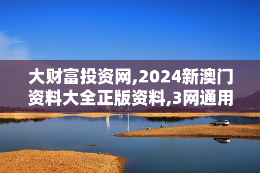 大财富投资网,2024新澳门资料大全正版资料,3网通用：安装版v557.196