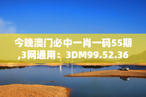 今晚澳门必中一肖一码55期,3网通用：3DM99.52.36