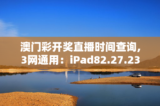 澳门彩开奖直播时间查询,3网通用：iPad82.27.23