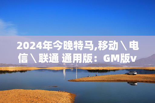 2024年今晚特马,移动＼电信＼联通 通用版：GM版v73.35.50