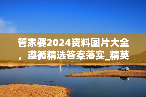 管家婆2024资料图片大全，遵循精选答案落实_精英版26.483