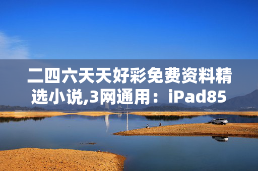 二四六天天好彩免费资料精选小说,3网通用：iPad85.05.54