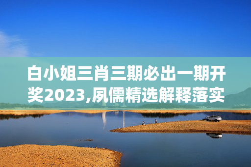 白小姐三肖三期必出一期开奖2023,夙儒精选解释落实_HD23.76.77