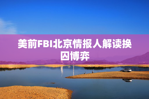 美前FBI北京情报人解读换囚博弈