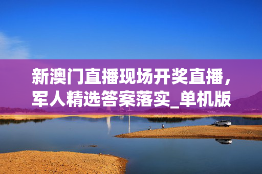 新澳门直播现场开奖直播，军人精选答案落实_单机版93.8